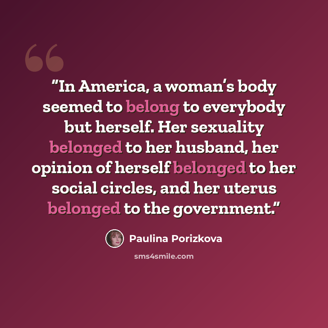 “In America, a woman’s body seemed to belong to everybody but herself. Her sexuality belonged to her husband, her opinion of herself belonged to her social circles, and her uterus belonged to the government.” quote by Paulina Porizkova