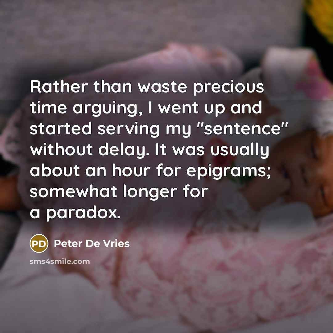 “Rather than waste precious time arguing, I went up and started serving my "sentence" without delay. It was usually about an hour for epigrams; somewhat longer for a paradox.” quote by Peter De Vries