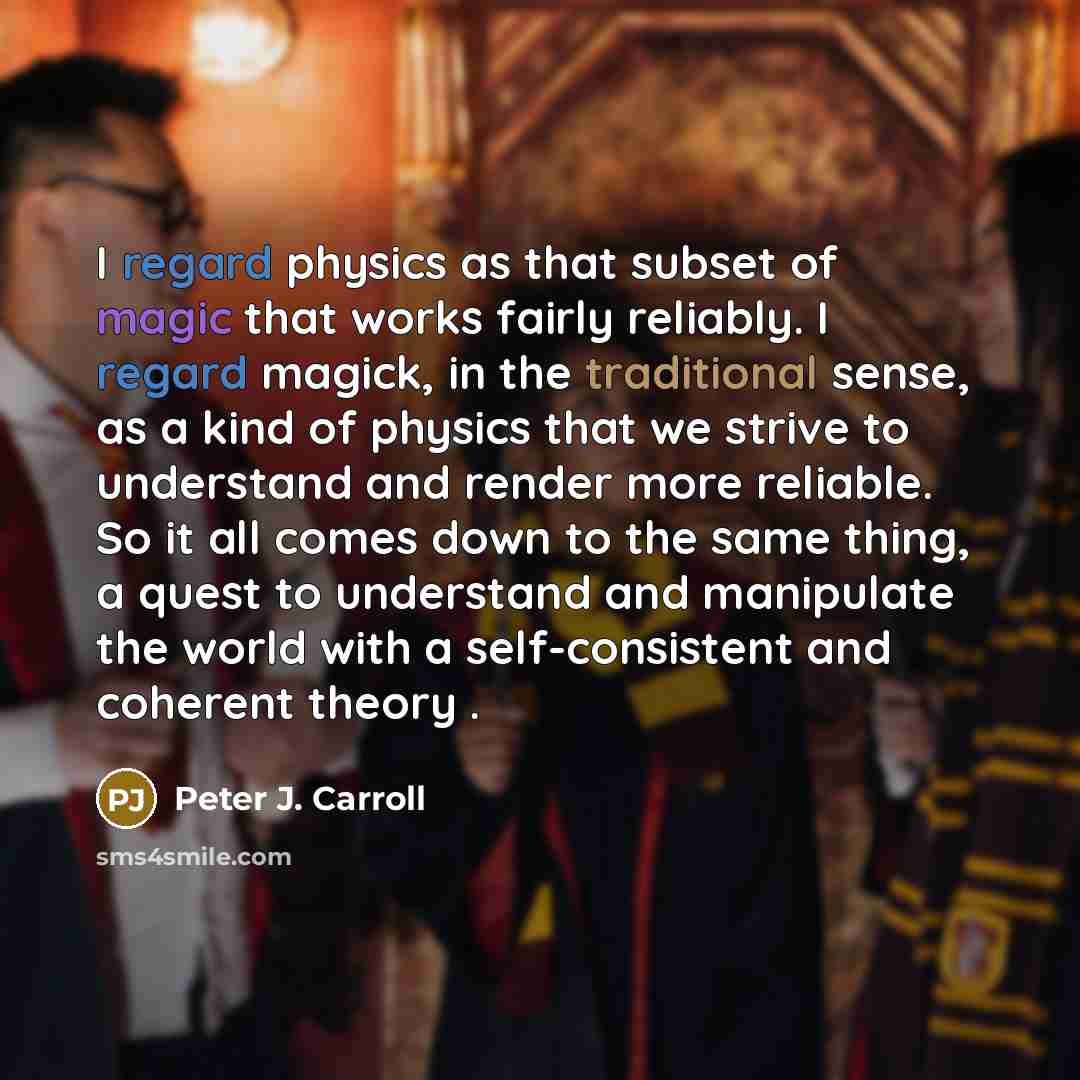 “I regard physics as that subset of magic that works fairly reliably. I regard magick, in the traditional sense, as a kind of physics that we strive to understand and render more reliable. So it all comes down to the same thing, a quest to understand and manipulate the world with a self-consistent…” quote by Peter J. Carroll