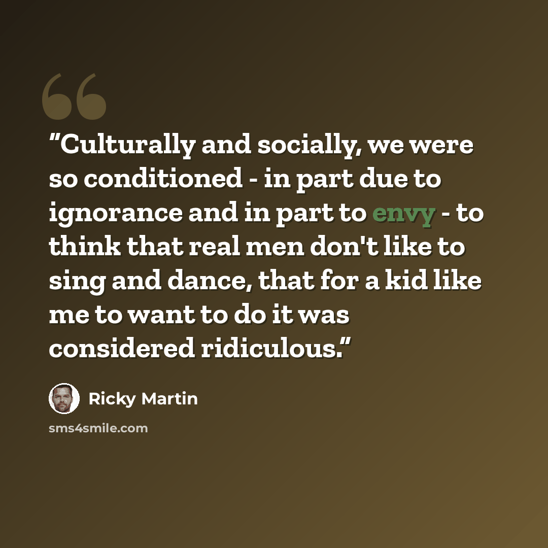 “Culturally and socially, we were so conditioned - in part due to ignorance and in part to envy - to think that real men don't like to sing and dance, that for a kid like me to want to do it was considered ridiculous.” quote by Ricky Martin