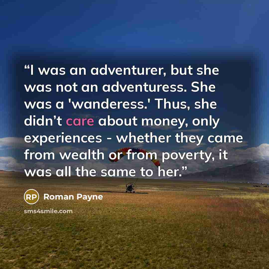“I was an adventurer, but she was not an adventuress. She was a 'wanderess.' Thus, she didn’t care about money, only experiences - whether they came from wealth or from poverty, it was all the same to her.” quote by Roman Payne