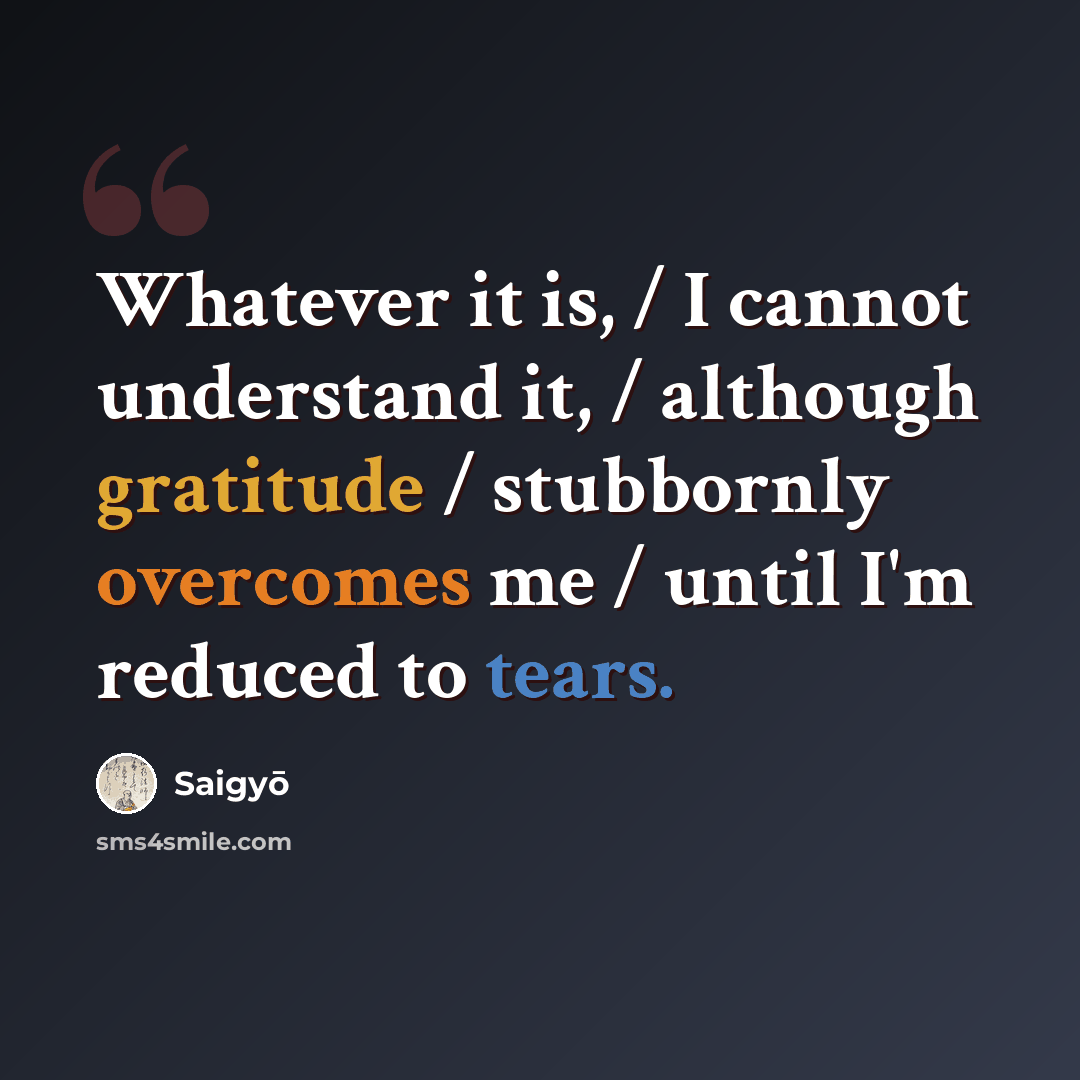 “Whatever it is, / I cannot understand it, / although gratitude / stubbornly overcomes me / until I'm reduced to tears.” quote by Saigyō