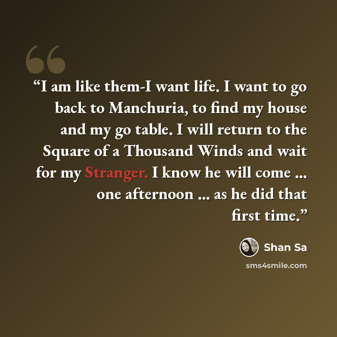“I am like them-I want life. I want to go back to Manchuria, to find my house and my go table. I will return to the Square of a Thousand Winds and wait for my Stranger. I know he will come ... one afternoon ... as he did that first time.” quote by Shan Sa