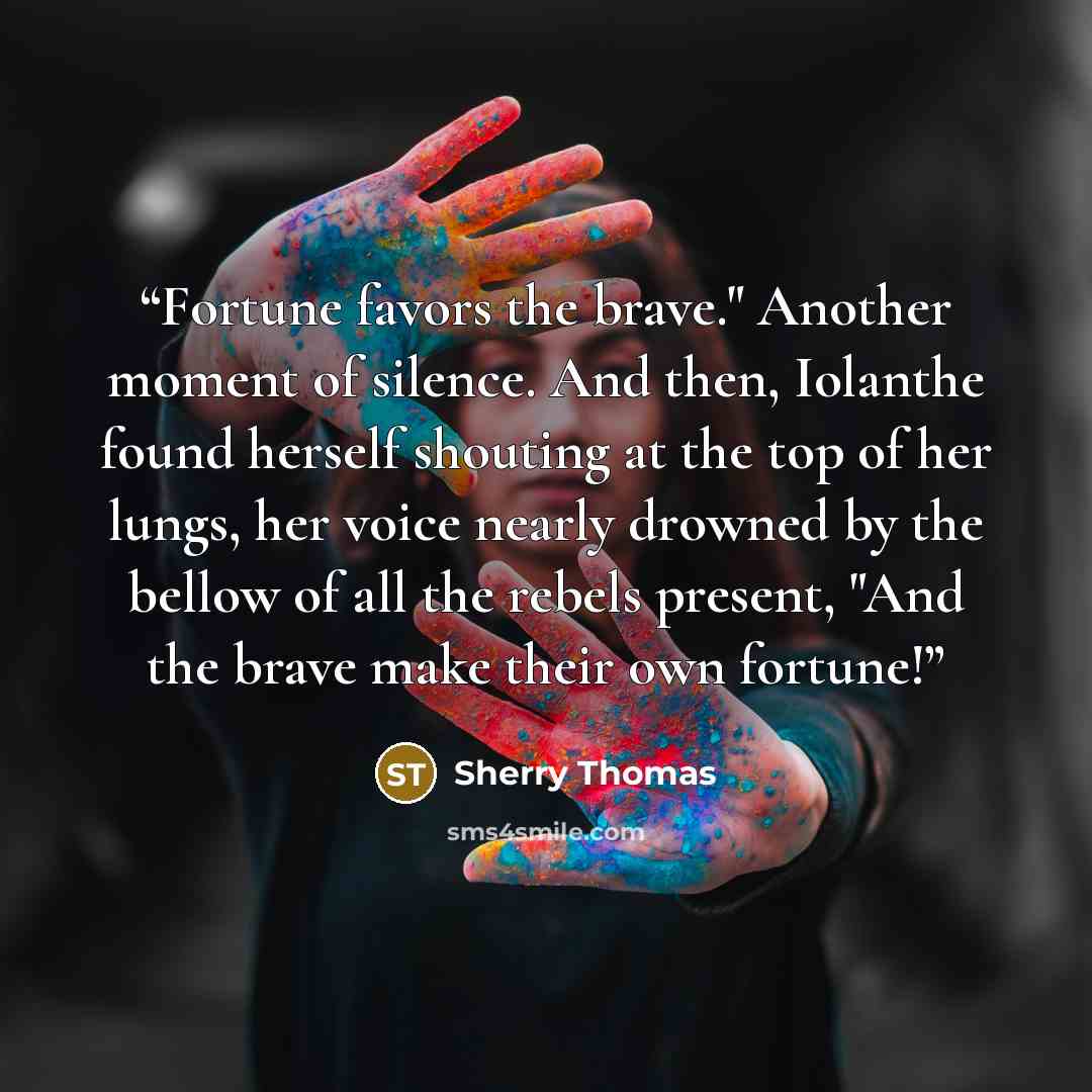 “Fortune favors the brave." Another moment of silence. And then, Iolanthe found herself shouting at the top of her lungs, her voice nearly drowned by the bellow of all the rebels present, "And the brave make their own fortune!” quote by Sherry Thomas
