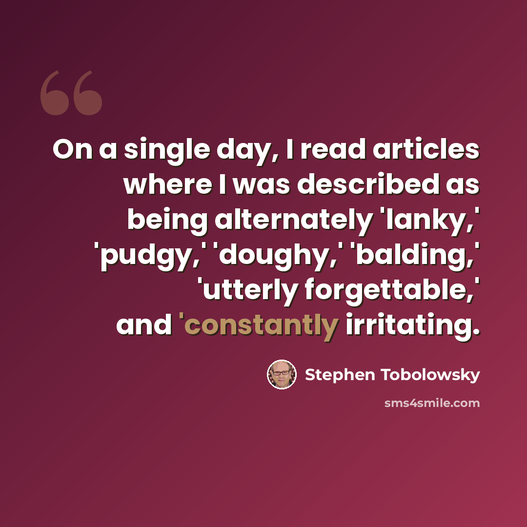 “On a single day, I read articles where I was described as being alternately 'lanky,' 'pudgy,' 'doughy,' 'balding,' 'utterly forgettable,' and 'constantly irritating.” quote by Stephen Tobolowsky