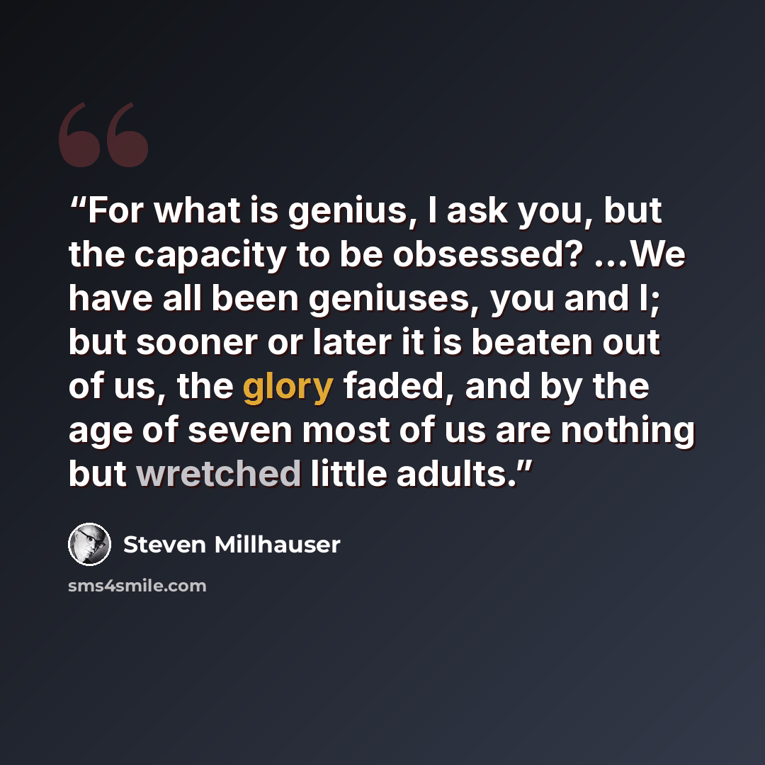 “For what is genius, I ask you, but the capacity to be obsessed? ...We have all been geniuses, you and I; but sooner or later it is beaten out of us, the glory faded, and by the age of seven most of us are nothing but wretched little adults.” quote by Steven Millhauser