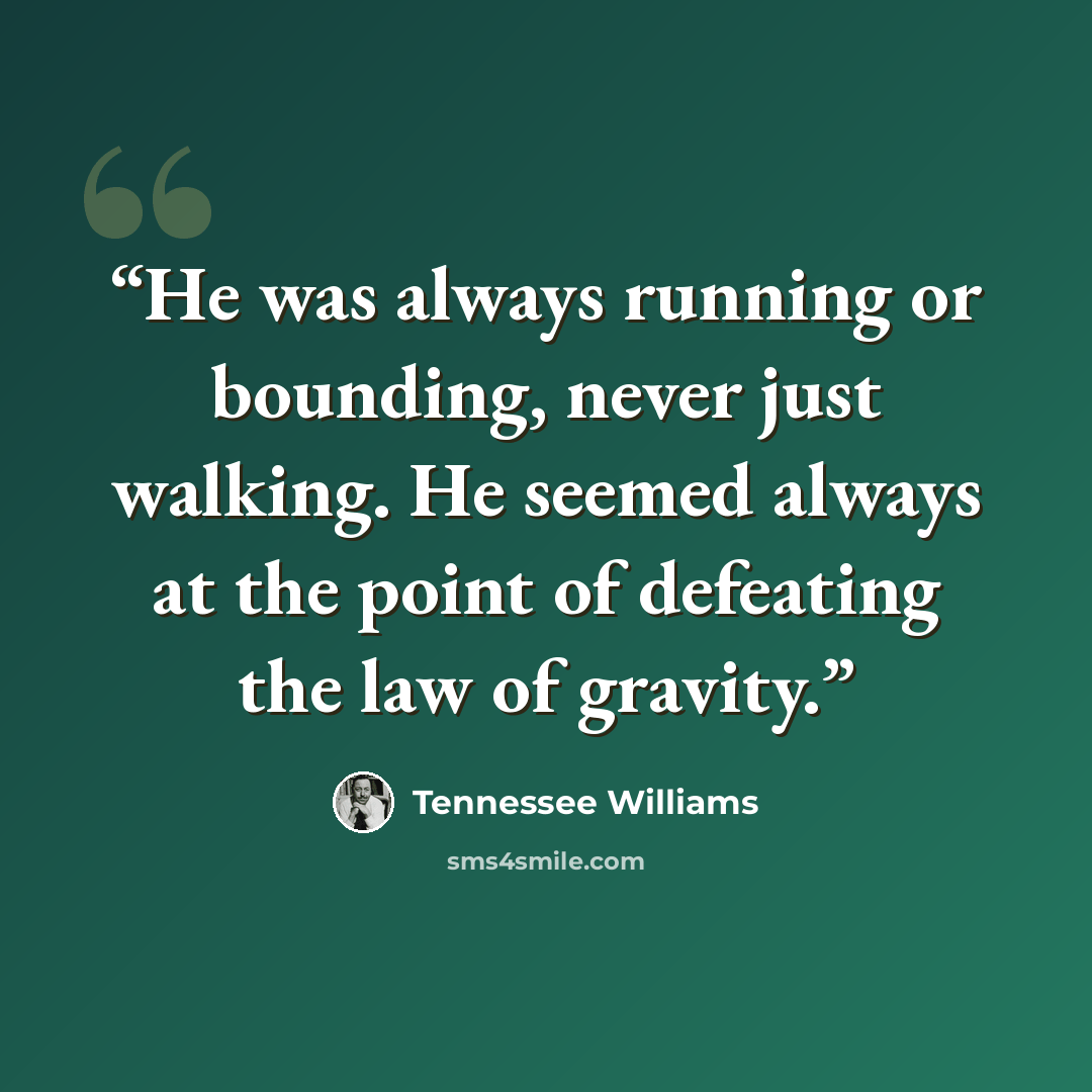 “He was always running or bounding, never just walking. He seemed always at the point of defeating the law of gravity.” quote by Tennessee Williams