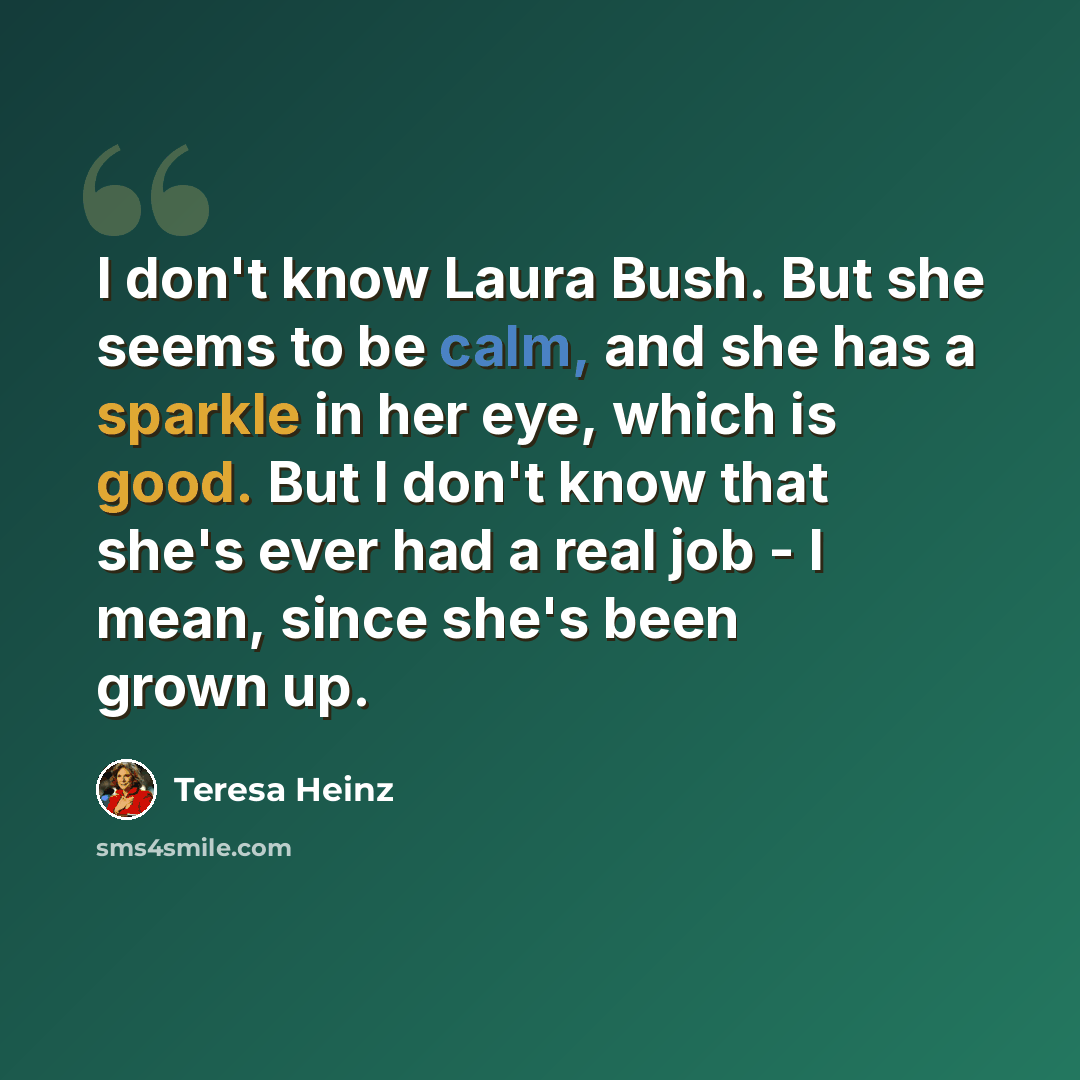 “I don't know Laura Bush. But she seems to be calm, and she has a sparkle in her eye, which is good. But I don't know that she's ever had a real job - I mean, since she's been grown up.” quote by Teresa Heinz