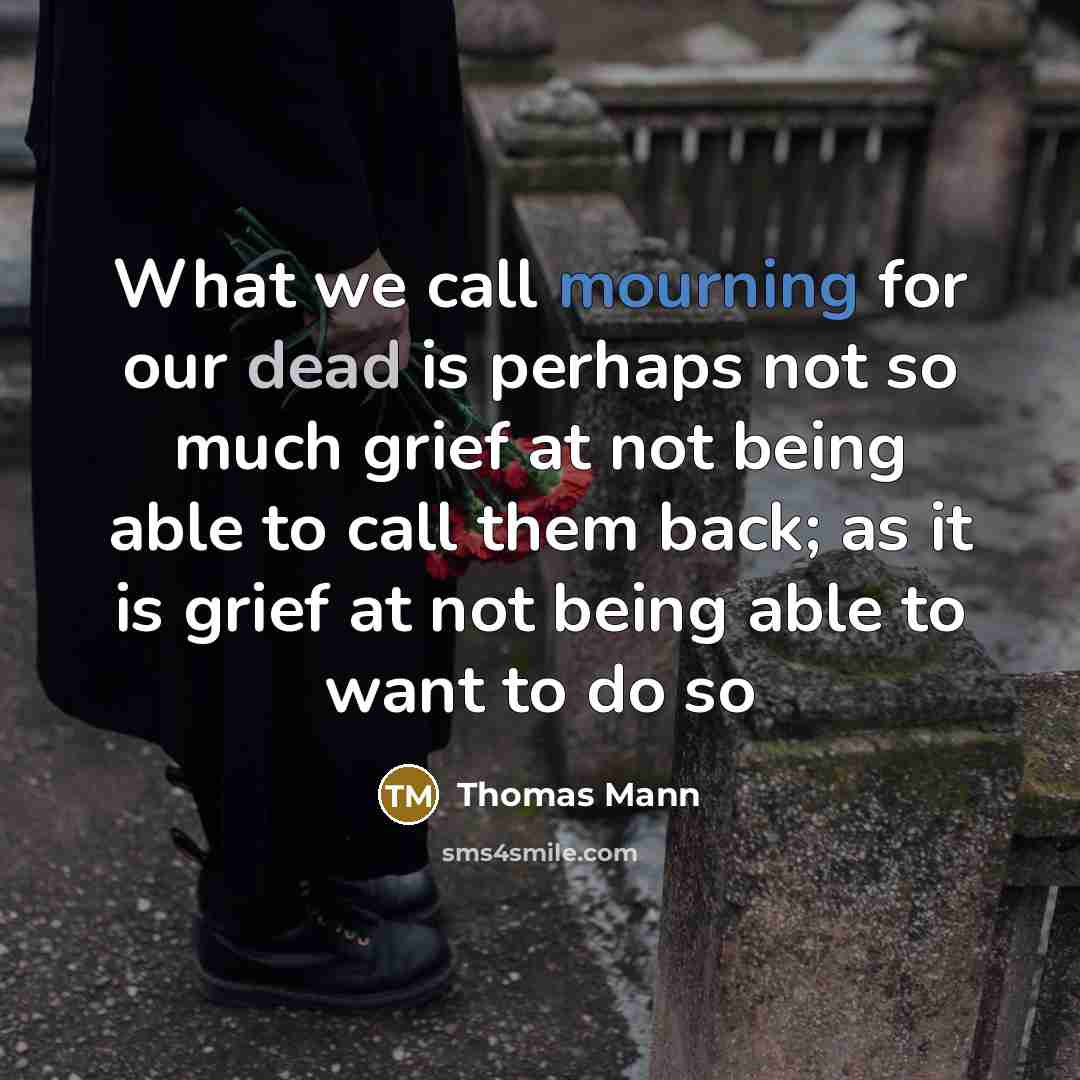 “What we call mourning for our dead is perhaps not so much grief at not being able to call them back; as it is grief at not being able to want to do so” quote by Thomas Mann