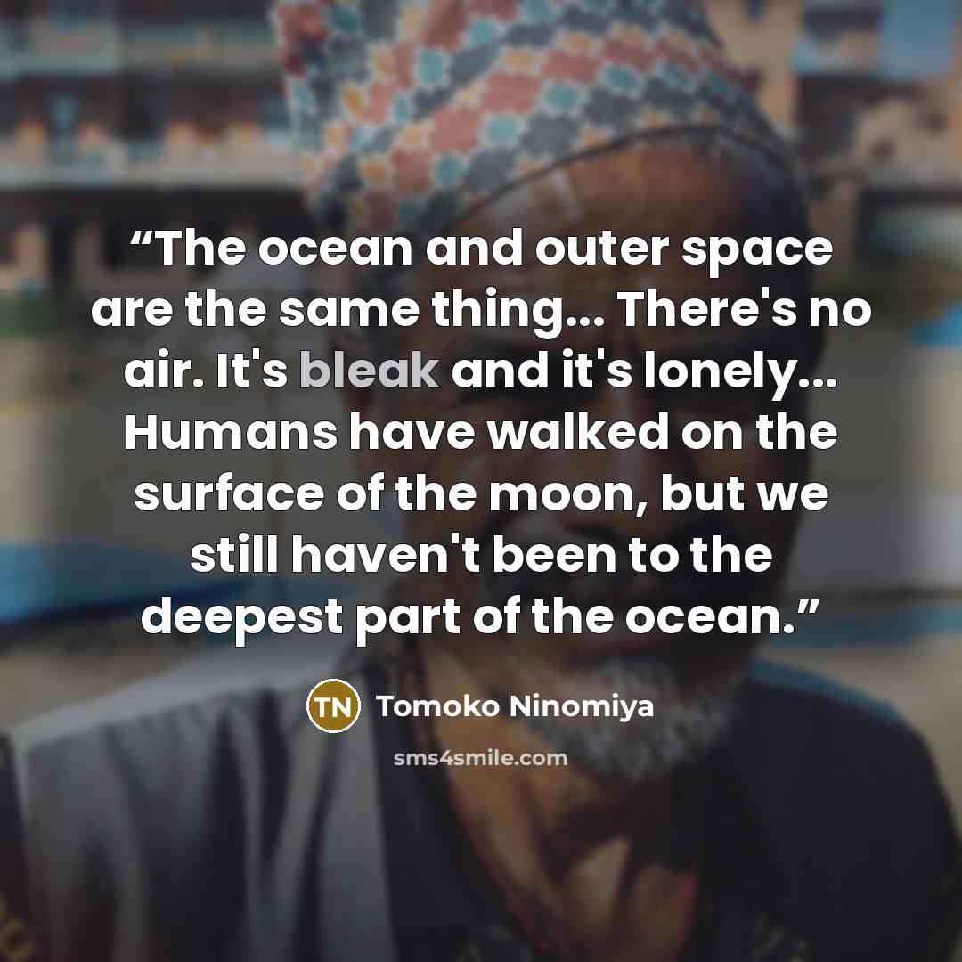 “The ocean and outer space are the same thing... There's no air. It's bleak and it's lonely... Humans have walked on the surface of the moon, but we still haven't been to the deepest part of the ocean.” quote by Tomoko Ninomiya