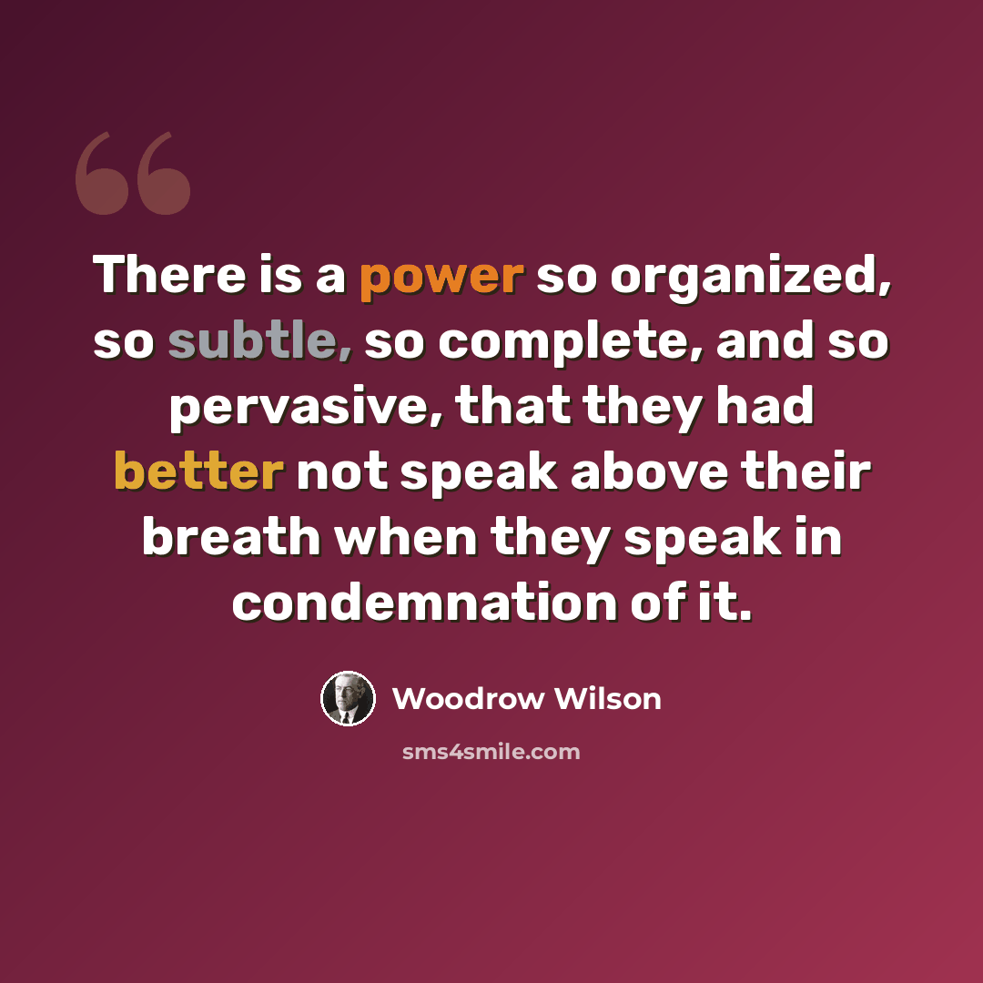 “There is a power so organized, so subtle, so complete, and so pervasive, that they had better not speak above their breath when they speak in condemnation of it.” quote by Woodrow Wilson