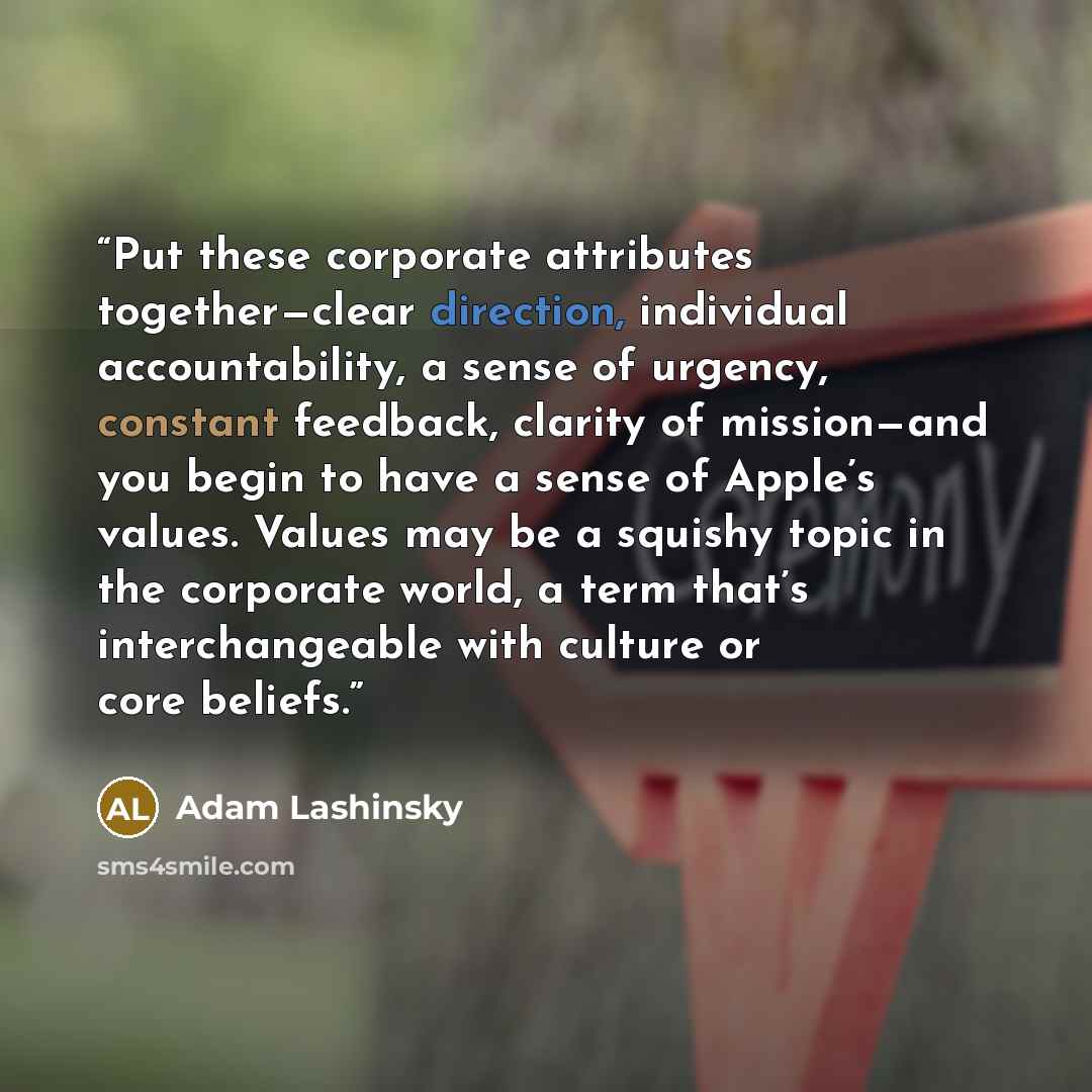 “Put these corporate attributes together—clear direction, individual accountability, a sense of urgency, constant feedback, clarity of mission—and you begin to have a sense of Apple’s values. Values may be a squishy topic in the corporate world, a term that’s interchangeable with culture or core…” quote by Adam Lashinsky