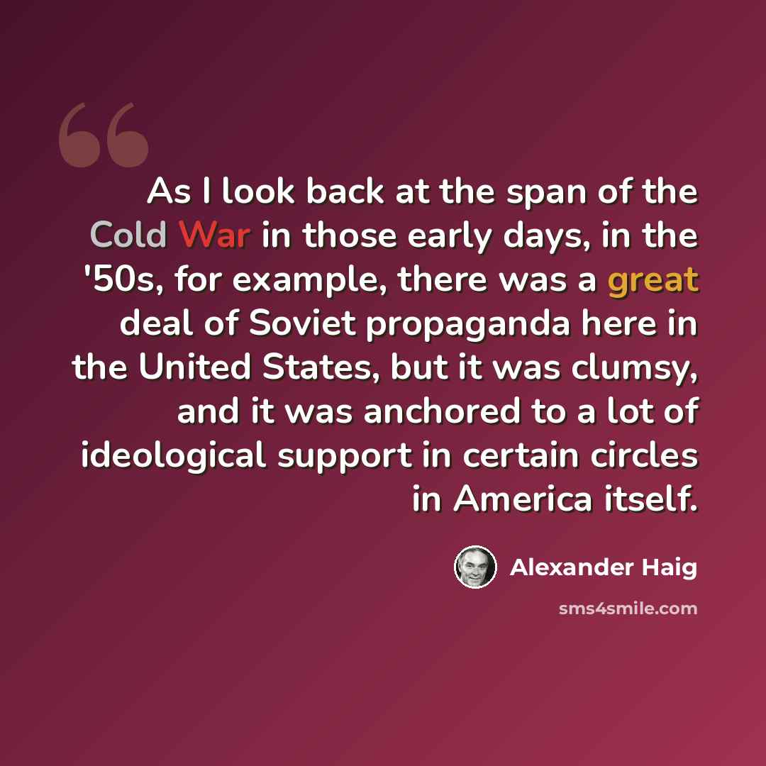 “As I look back at the span of the Cold War in those early days, in the '50s, for example, there was a great deal of Soviet propaganda here in the United States, but it was clumsy, and it was anchored to a lot of ideological support in certain circles in America itself.” quote by Alexander Haig