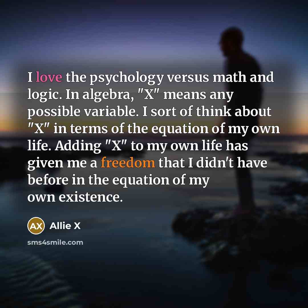 “I love the psychology versus math and logic. In algebra, "X" means any possible variable. I sort of think about "X" in terms of the equation of my own life. Adding "X" to my own life has given me a freedom that I didn't have before in the equation of my own existence.” quote by Allie X