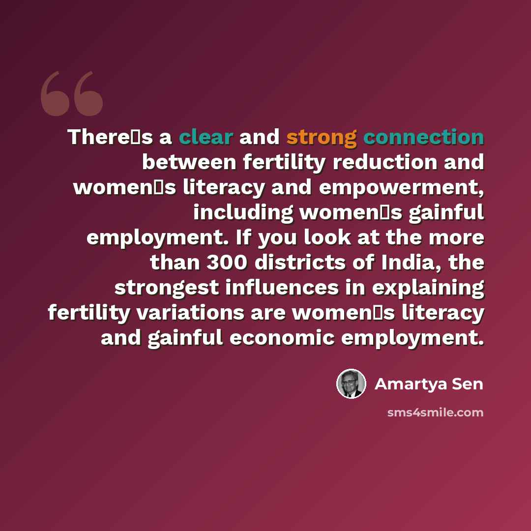“Theres a clear and strong connection between fertility reduction and womens literacy and empowerment, including womens gainful employment. If you look at the more than 300 districts of India, the strongest influences in explaining fertility variations are womens literacy and gainful economic…” quote by Amartya Sen