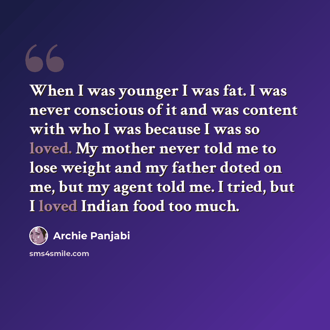 “When I was younger I was fat. I was never conscious of it and was content with who I was because I was so loved. My mother never told me to lose weight and my father doted on me, but my agent told me. I tried, but I loved Indian food too much.” quote by Archie Panjabi