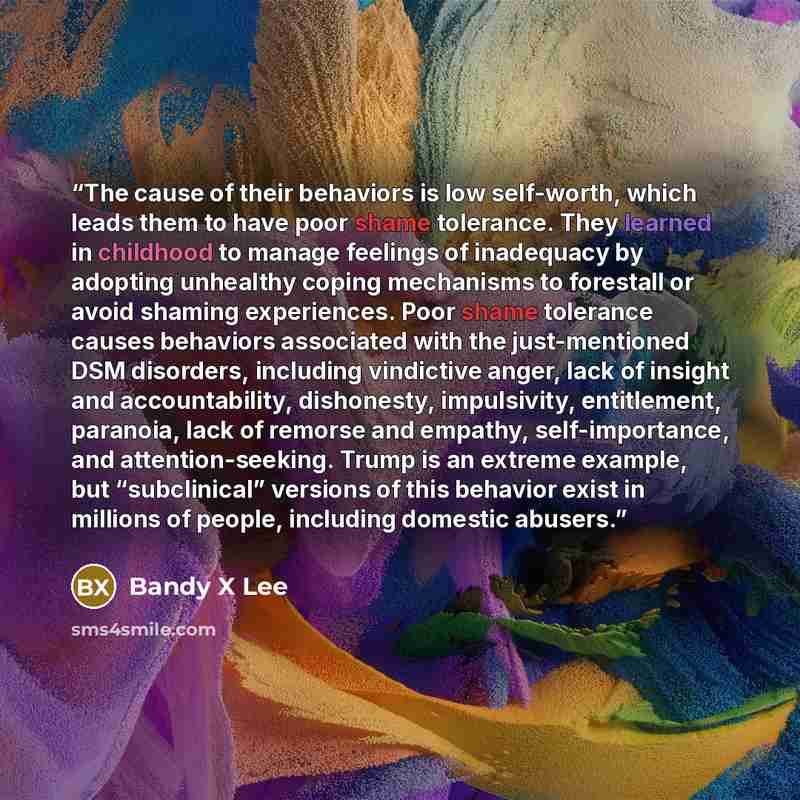 “The cause of their behaviors is low self-worth, which leads them to have poor shame tolerance. They learned in childhood to manage feelings of inadequacy by adopting unhealthy coping mechanisms to forestall or avoid shaming experiences. Poor shame tolerance causes behaviors associated with the…” quote by Bandy X Lee
