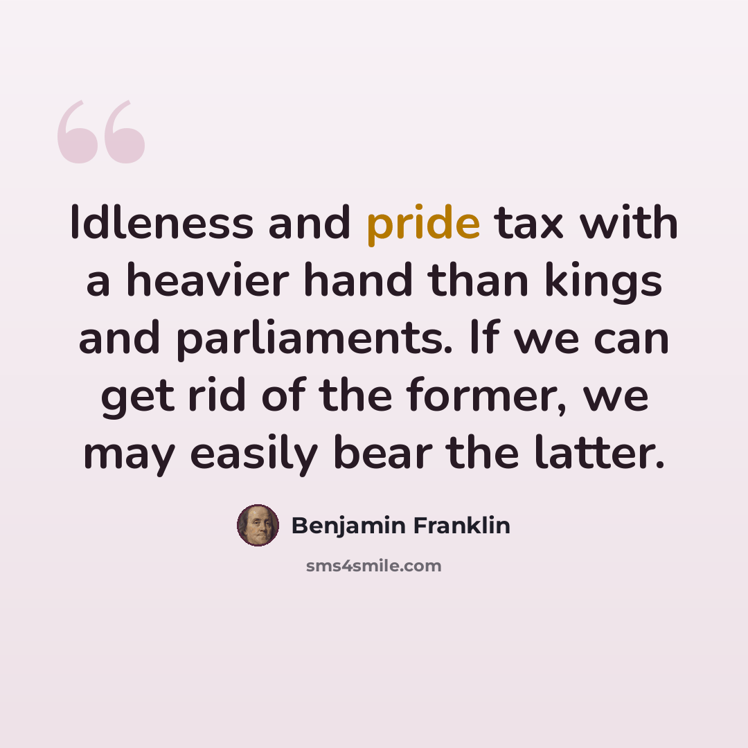 “Idleness and pride tax with a heavier hand than kings and parliaments. If we can get rid of the former, we may easily bear the latter.” quote by Benjamin Franklin
