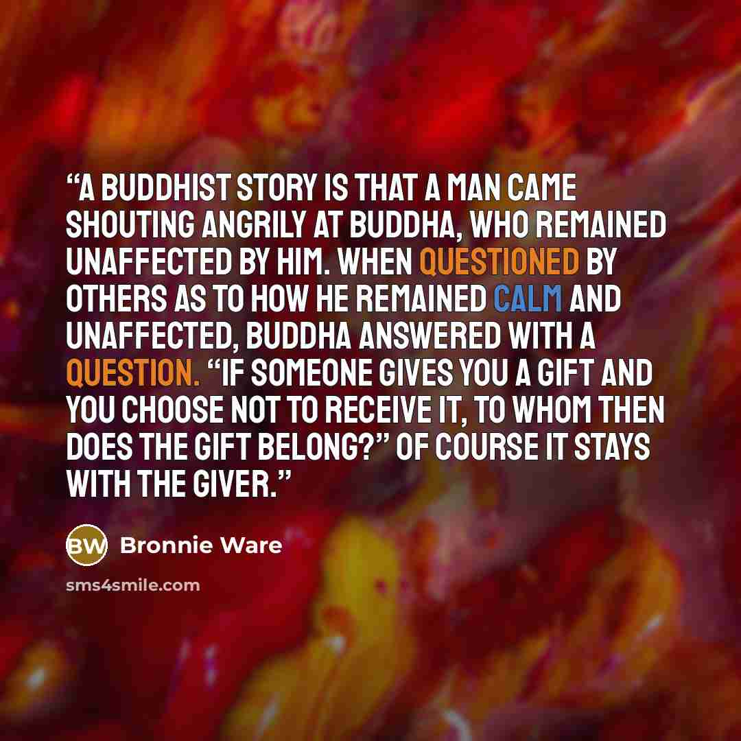 “A Buddhist story is that a man came shouting angrily at Buddha, who remained unaffected by him. When questioned by others as to how he remained calm and unaffected, Buddha answered with a question. “If someone gives you a gift and you choose not to receive it, to whom then does the gift belong?”…” quote by Bronnie Ware
