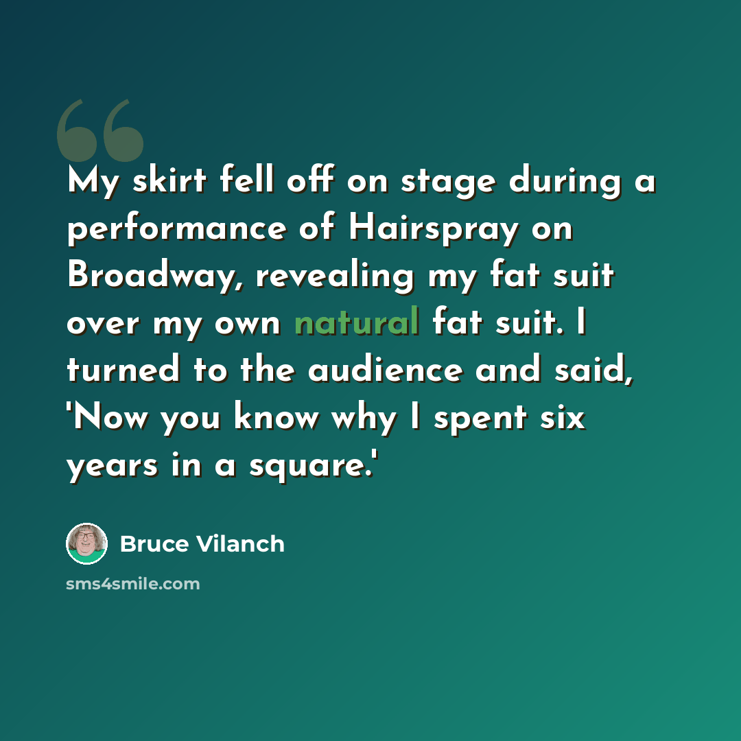 “My skirt fell off on stage during a performance of Hairspray on Broadway, revealing my fat suit over my own natural fat suit. I turned to the audience and said, 'Now you know why I spent six years in a square.'” quote by Bruce Vilanch