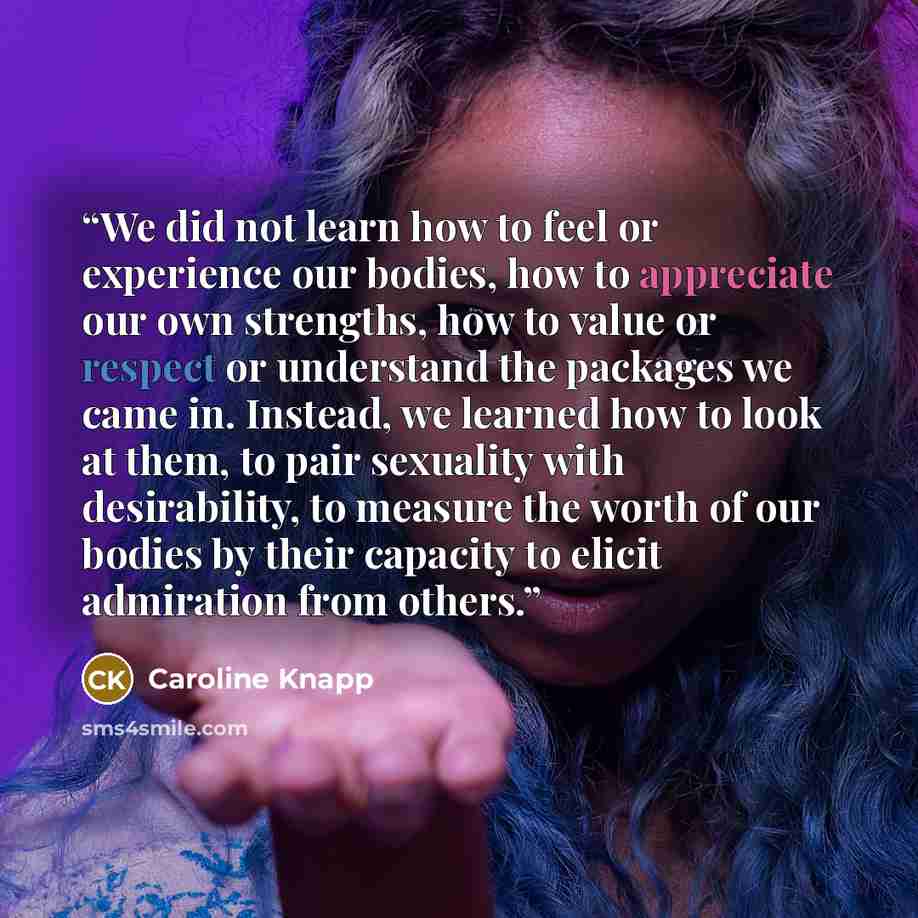 “We did not learn how to feel or experience our bodies, how to appreciate our own strengths, how to value or respect or understand the packages we came in. Instead, we learned how to look at them, to pair sexuality with desirability, to measure the worth of our bodies by their capacity to elicit…” quote by Caroline Knapp