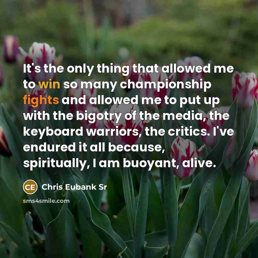 “It's the only thing that allowed me to win so many championship fights and allowed me to put up with the bigotry of the media, the keyboard warriors, the critics. I've endured it all because, spiritually, I am buoyant, alive.” quote by Chris Eubank Sr