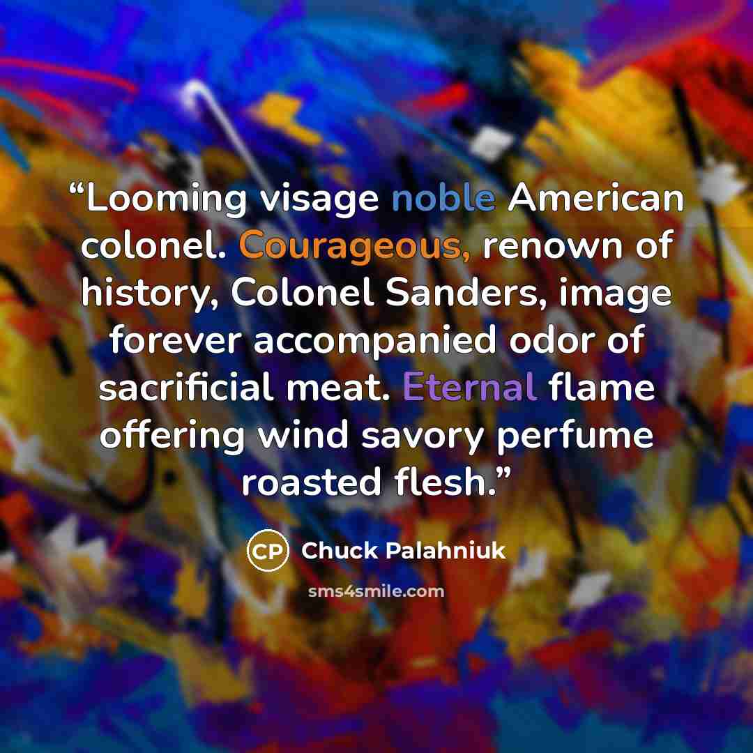 “Looming visage noble American colonel. Courageous, renown of history, Colonel Sanders, image forever accompanied odor of sacrificial meat. Eternal flame offering wind savory perfume roasted flesh.” quote by Chuck Palahniuk