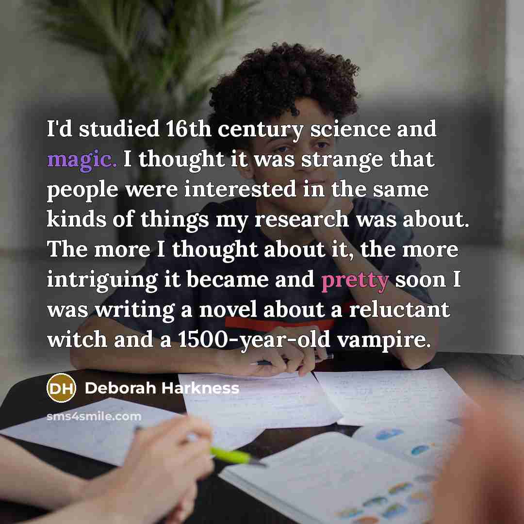 “I'd studied 16th century science and magic. I thought it was strange that people were interested in the same kinds of things my research was about. The more I thought about it, the more intriguing it became and pretty soon I was writing a novel about a reluctant witch and a 1500-year-old vampire.” quote by Deborah Harkness