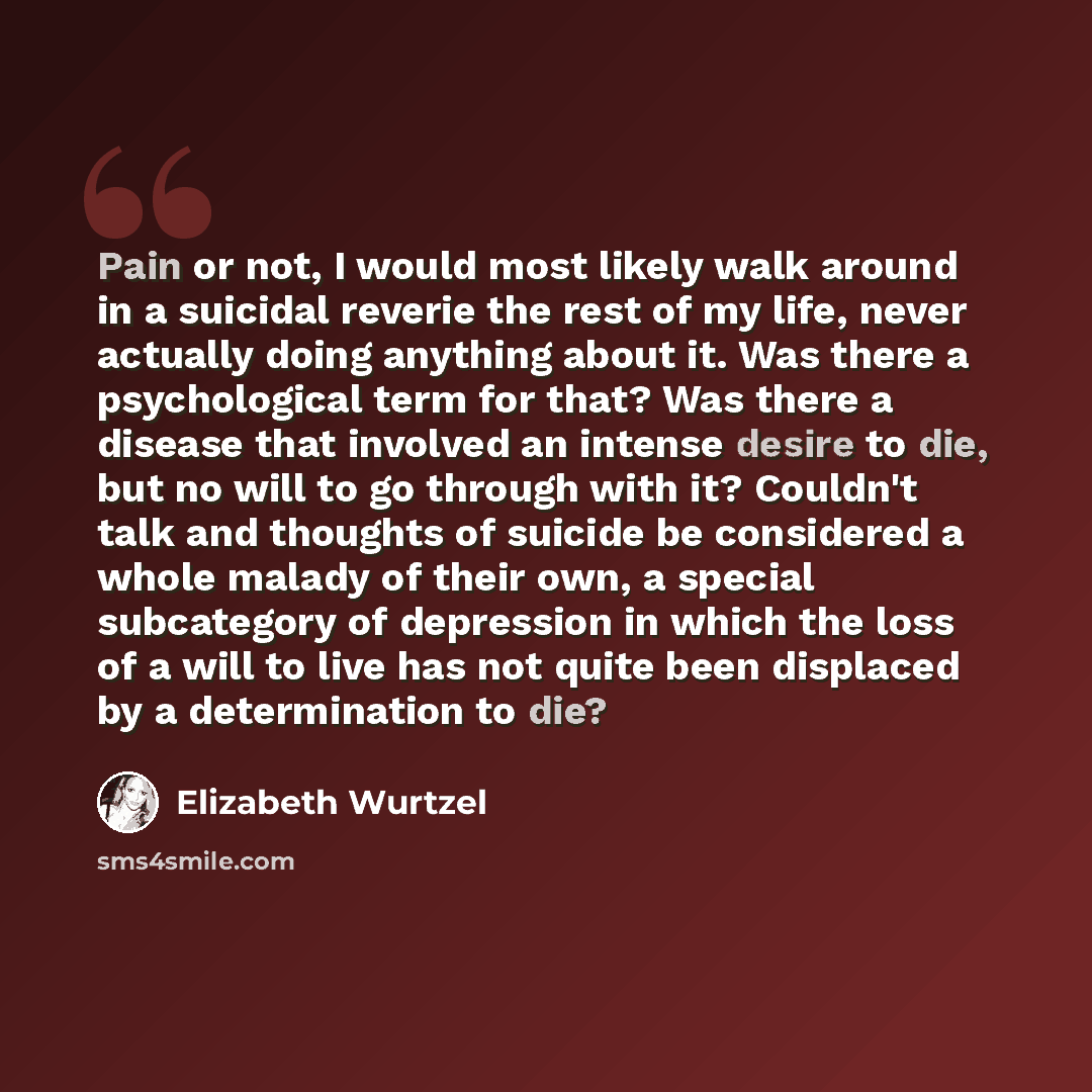 “Pain or not, I would most likely walk around in a suicidal reverie the rest of my life, never actually doing anything about it. Was there a psychological term for that? Was there a disease that involved an intense desire to die, but no will to go through with it? Couldn't talk and thoughts of…” quote by Elizabeth Wurtzel