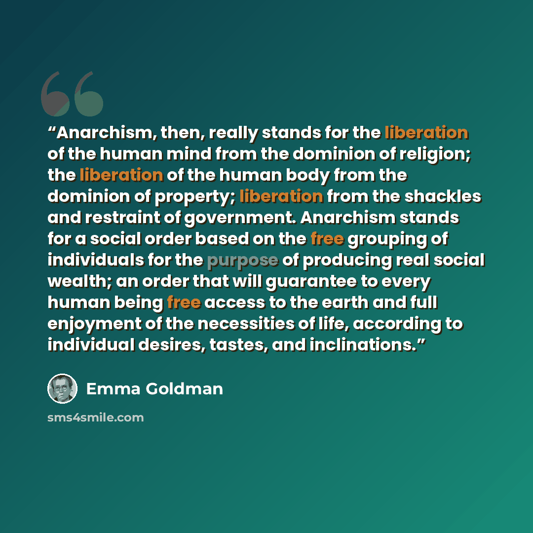 “Anarchism, then, really stands for the liberation of the human mind from the dominion of religion; the liberation of the human body from the dominion of property; liberation from the shackles and restraint of government. Anarchism stands for a social order based on the free grouping of individuals…” quote by Emma Goldman