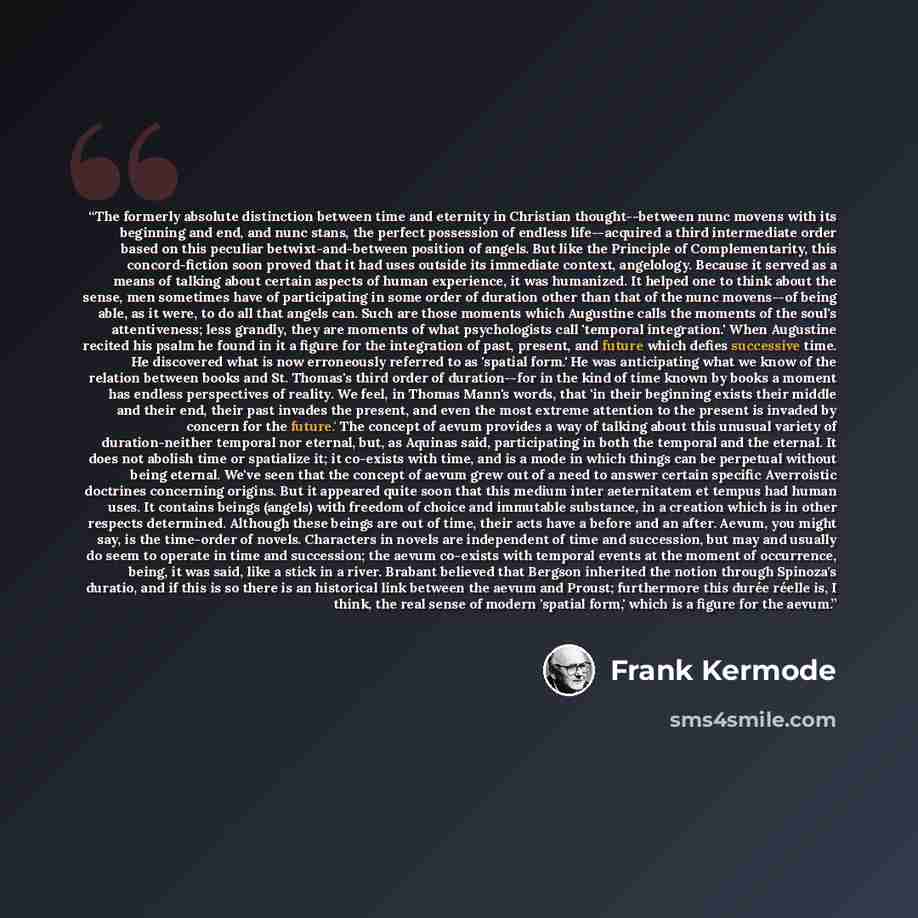 “The formerly absolute distinction between time and eternity in Christian thought--between nunc movens with its beginning and end, and nunc stans, the perfect possession of endless life--acquired a third intermediate order based on this peculiar betwixt-and-between position of angels. But like the…” quote by Frank Kermode