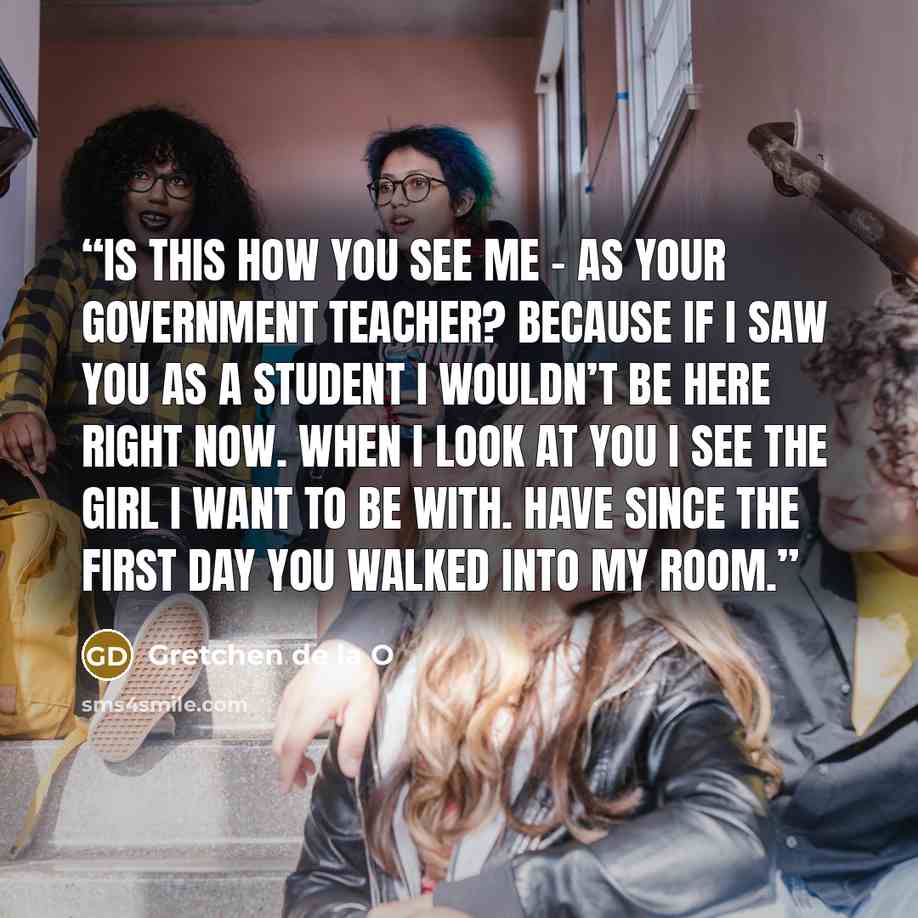 “Is this how you see me – as your government teacher? Because if I saw you as a student I wouldn’t be here right now. When I look at you I see the girl I want to be with. Have since the first day you walked into my room.” quote by Gretchen de la O