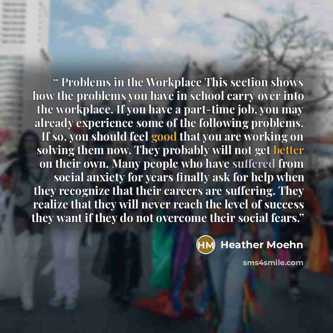 “Problems in the Workplace This section shows how the problems you have in school carry over into the workplace. If you have a part-time job, you may already experience some of the following problems. If so, you should feel good that you are working on solving them now. They probably will not get…” quote by Heather Moehn