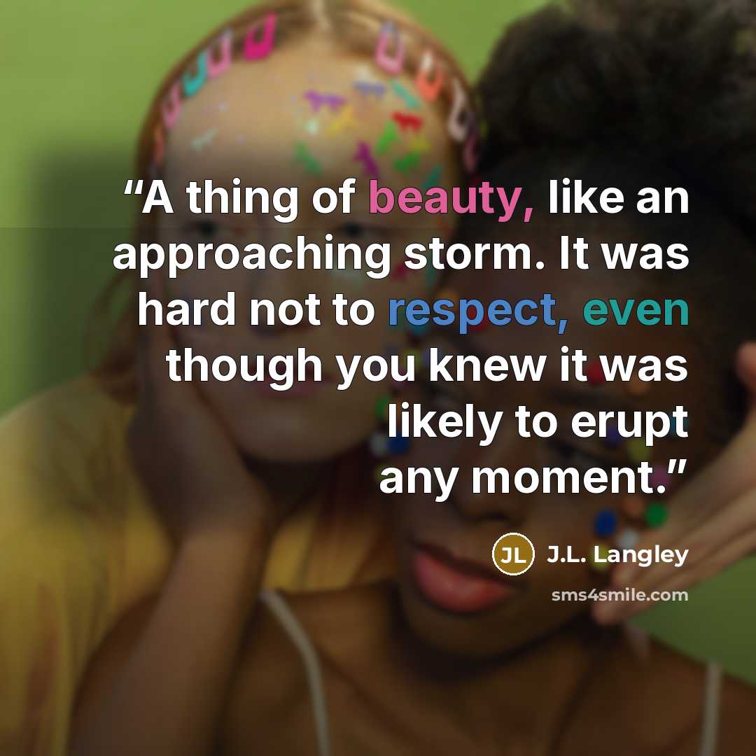 “A thing of beauty, like an approaching storm. It was hard not to respect, even though you knew it was likely to erupt any moment.” quote by J.L. Langley