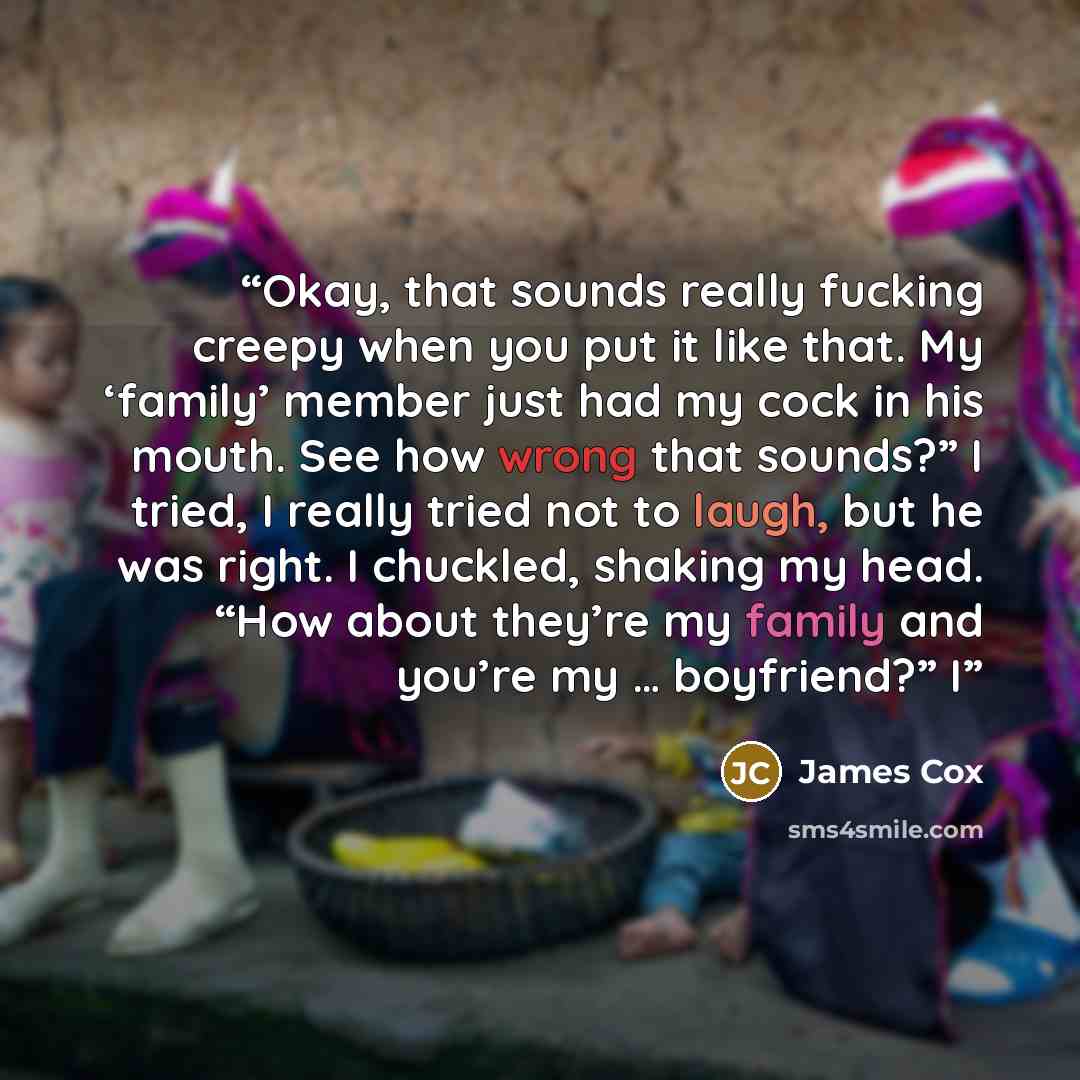 “Okay, that sounds really fucking creepy when you put it like that. My ‘family’ member just had my cock in his mouth. See how wrong that sounds?” I tried, I really tried not to laugh, but he was right. I chuckled, shaking my head. “How about they’re my family and you’re my … boyfriend?” I” quote by James Cox