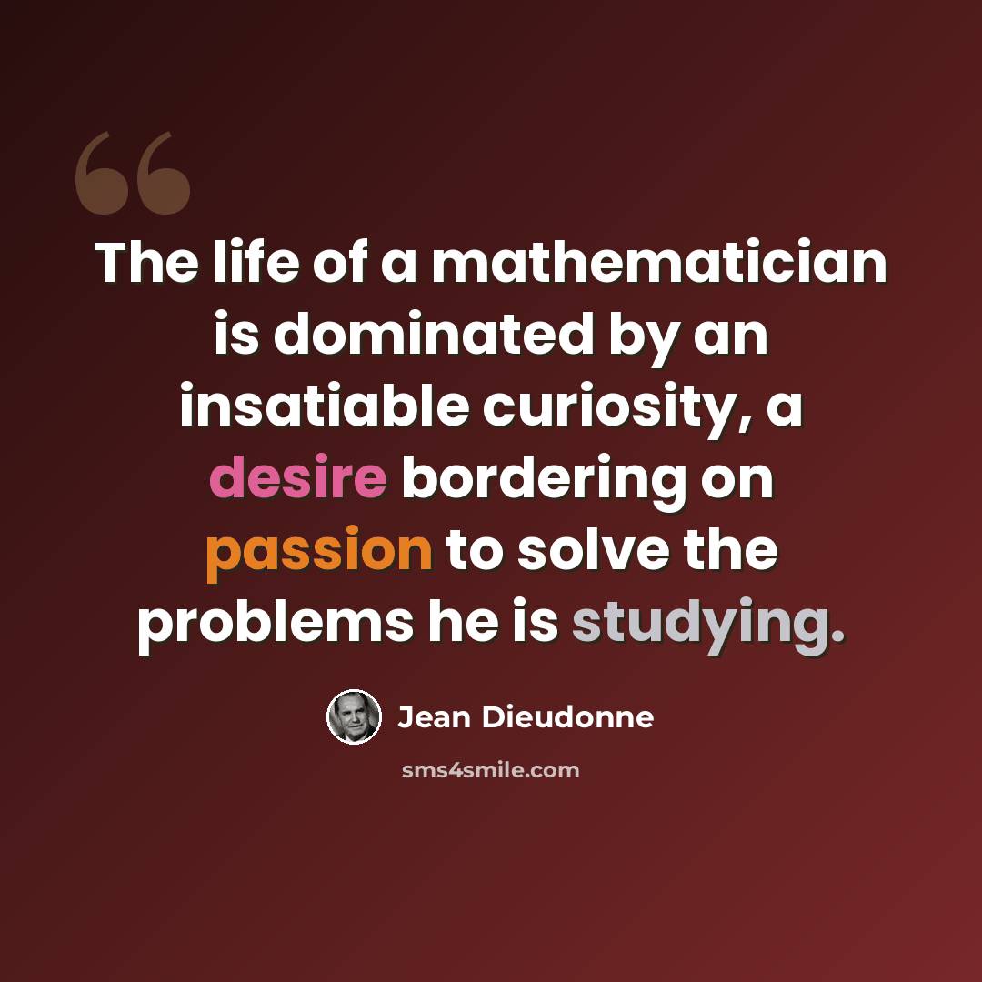 “The life of a mathematician is dominated by an insatiable curiosity, a desire bordering on passion to solve the problems he is studying.” quote by Jean Dieudonne