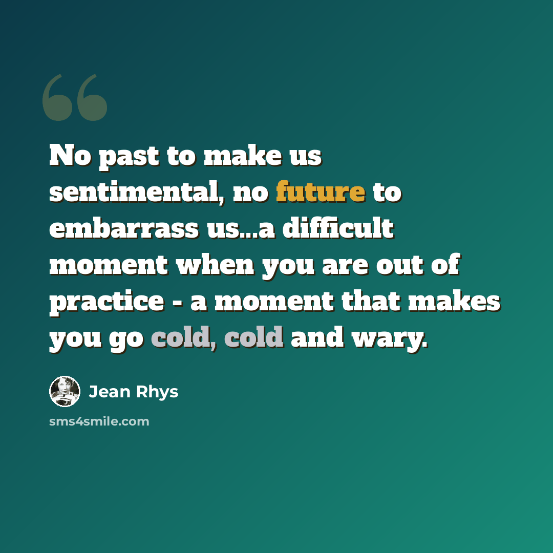 “No past to make us sentimental, no future to embarrass us...a difficult moment when you are out of practice - a moment that makes you go cold, cold and wary.” quote by Jean Rhys