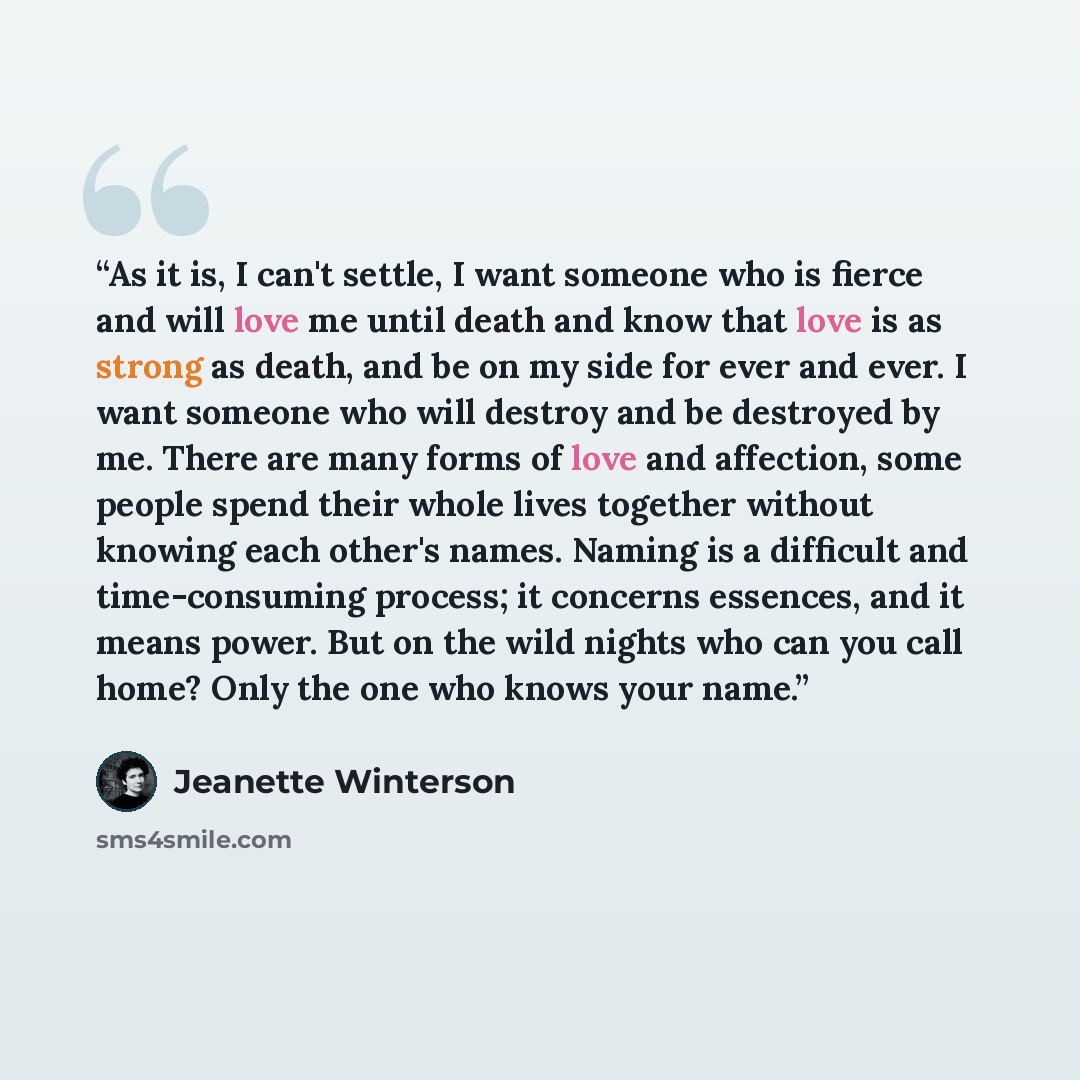 “As it is, I can't settle, I want someone who is fierce and will love me until death and know that love is as strong as death, and be on my side for ever and ever. I want someone who will destroy and be destroyed by me. There are many forms of love and affection, some people spend their whole lives…” quote by Jeanette Winterson