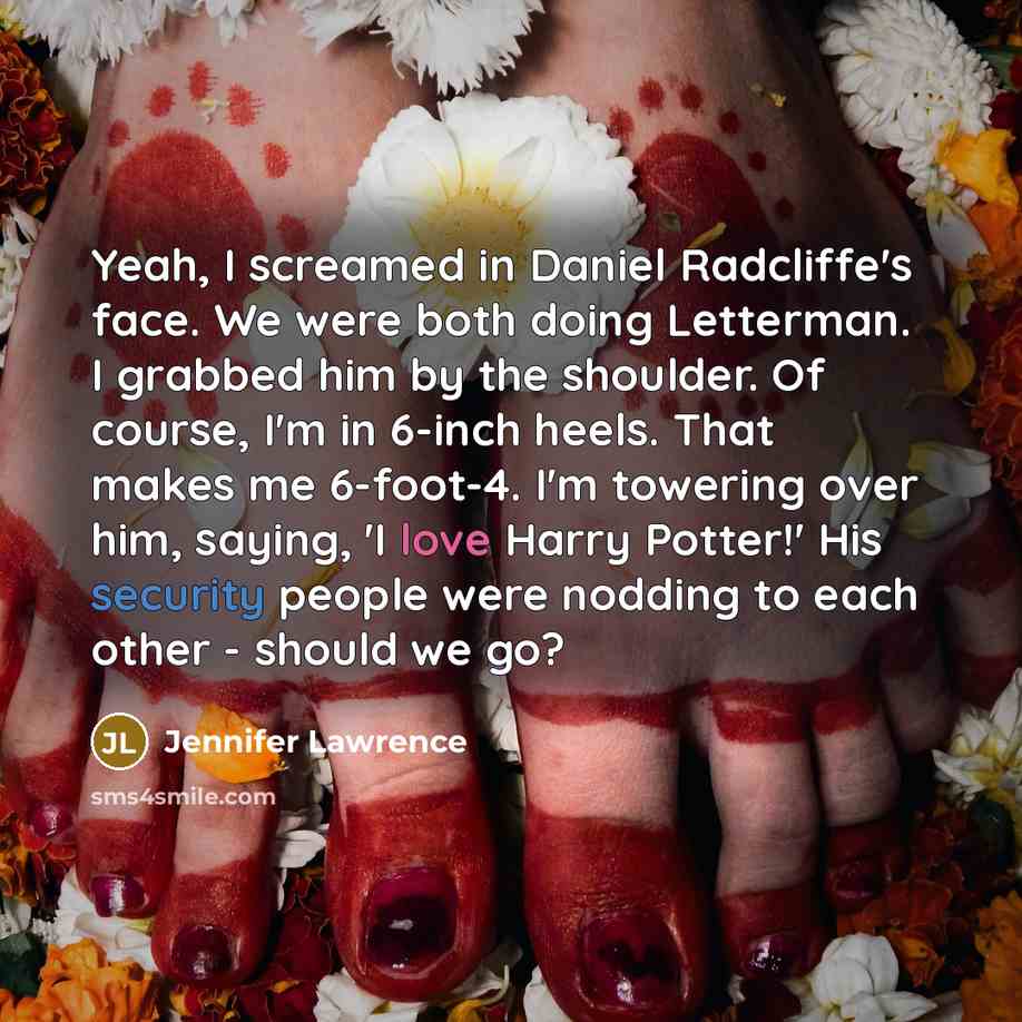 “Yeah, I screamed in Daniel Radcliffe's face. We were both doing Letterman. I grabbed him by the shoulder. Of course, I'm in 6-inch heels. That makes me 6-foot-4. I'm towering over him, saying, 'I love Harry Potter!' His security people were nodding to each other - should we go?” quote by Jennifer Lawrence