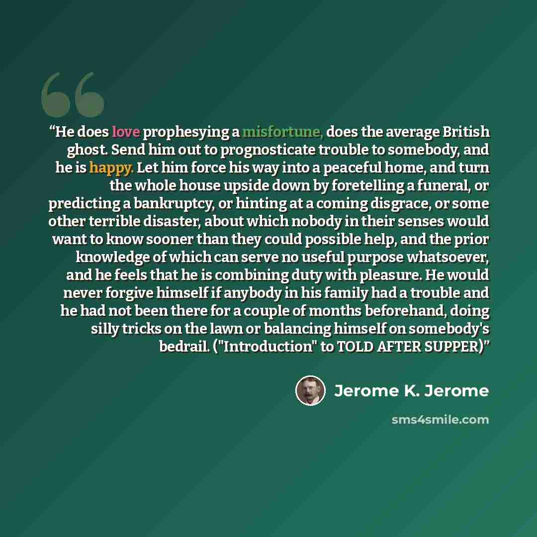 “He does love prophesying a misfortune, does the average British ghost. Send him out to prognosticate trouble to somebody, and he is happy. Let him force his way into a peaceful home, and turn the whole house upside down by foretelling a funeral, or predicting a bankruptcy, or hinting at a coming…” quote by Jerome K. Jerome