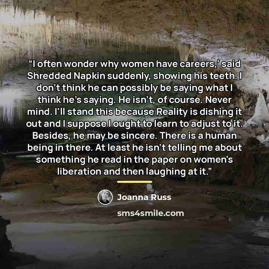 “I often wonder why women have careers,' said Shredded Napkin suddenly, showing his teeth. I don't think he can possibly be saying what I think he's saying. He isn't, of course. Never mind. I'll stand this because Reality is dishing it out and I suppose I ought to learn to adjust to it. Besides, he…” quote by Joanna Russ