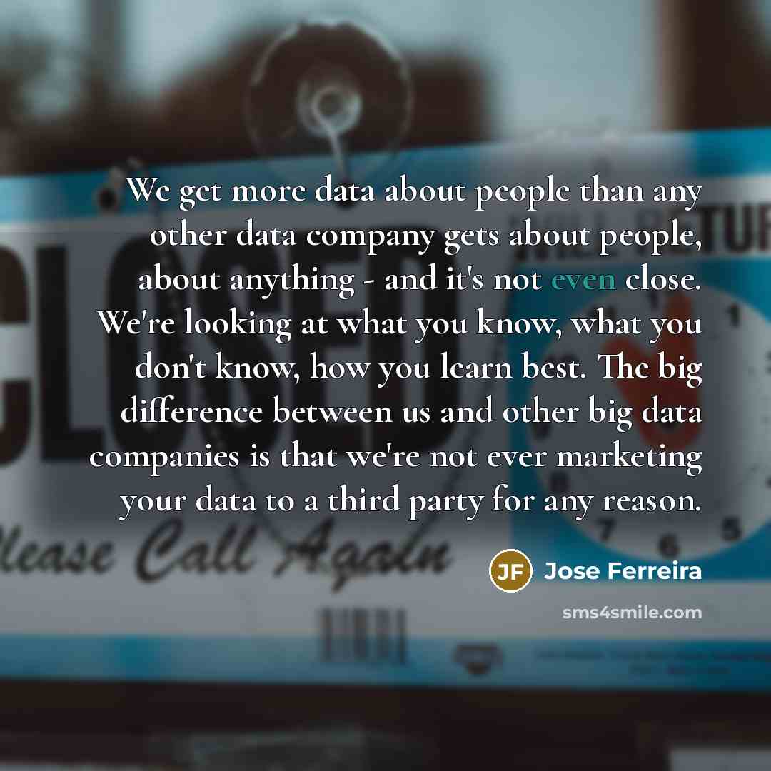 “We get more data about people than any other data company gets about people, about anything - and it's not even close. We're looking at what you know, what you don't know, how you learn best. The big difference between us and other big data companies is that we're not ever marketing your data to a…” quote by Jose Ferreira
