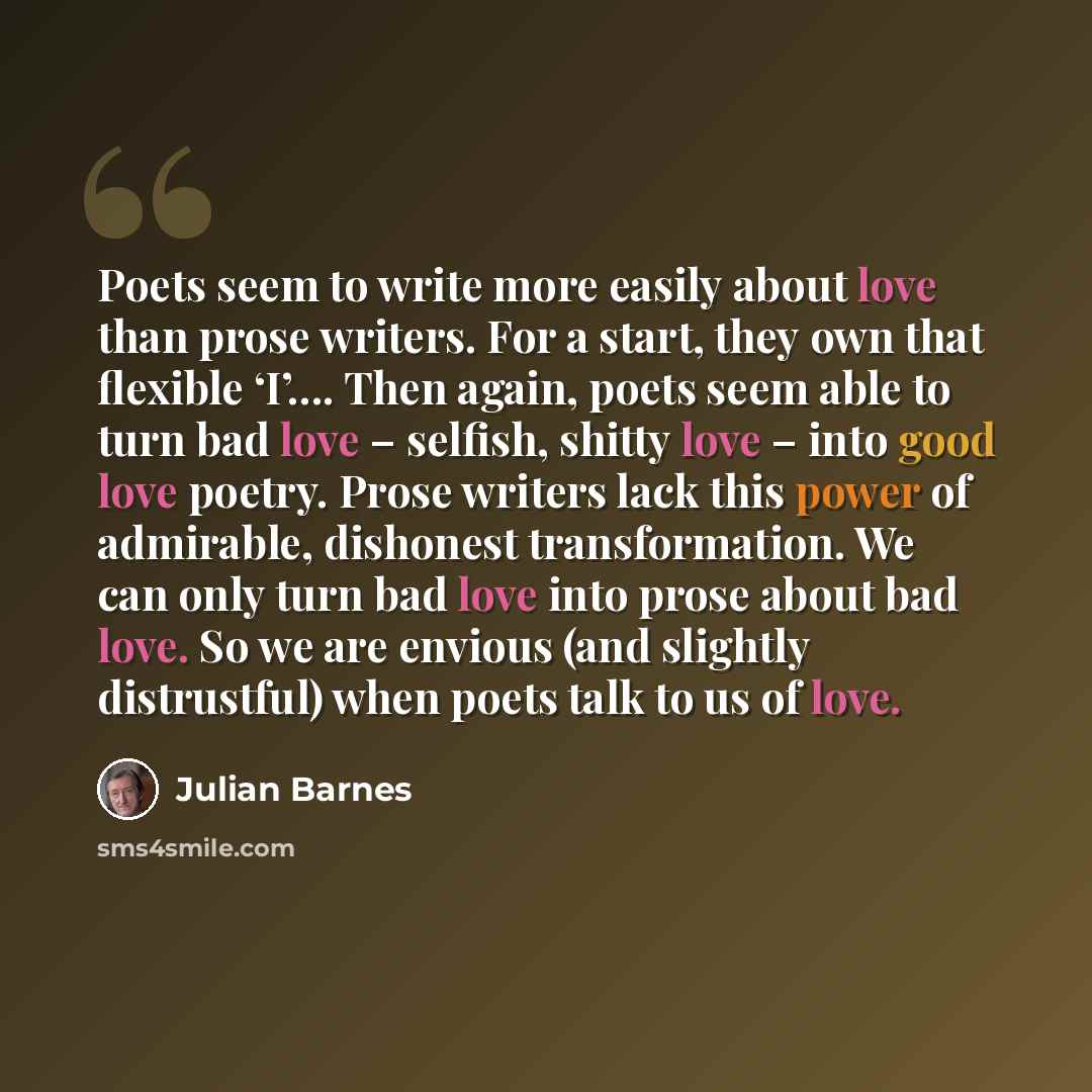 “Poets seem to write more easily about love than prose writers. For a start, they own that flexible ‘I’…. Then again, poets seem able to turn bad love – selfish, shitty love – into good love poetry. Prose writers lack this power of admirable, dishonest transformation. We can only turn bad love into…” quote by Julian Barnes