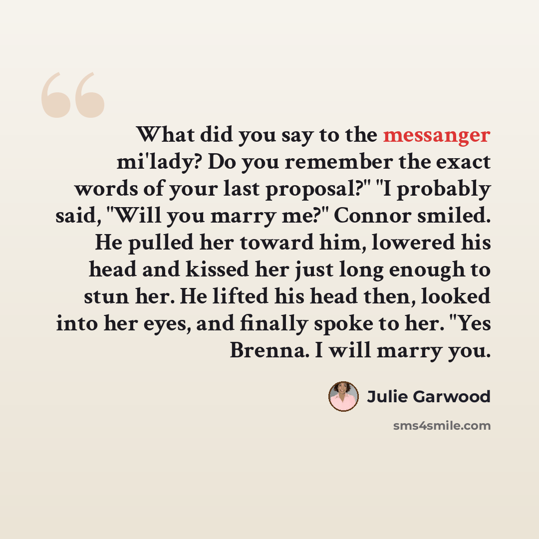 “What did you say to the messanger mi'lady? Do you remember the exact words of your last proposal?" "I probably said, "Will you marry me?" Connor smiled. He pulled her toward him, lowered his head and kissed her just long enough to stun her. He lifted his head then, looked into her eyes, and…” quote by Julie Garwood