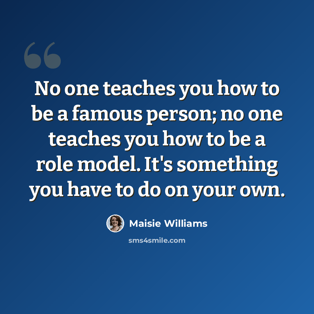 “No one teaches you how to be a famous person; no one teaches you how to be a role model. It's something you have to do on your own.” quote by Maisie Williams