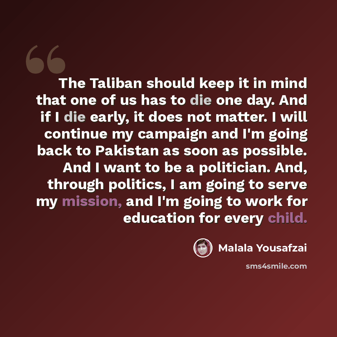 “The Taliban should keep it in mind that one of us has to die one day. And if I die early, it does not matter. I will continue my campaign and I'm going back to Pakistan as soon as possible. And I want to be a politician. And, through politics, I am going to serve my mission, and I'm going to work…” quote by Malala Yousafzai