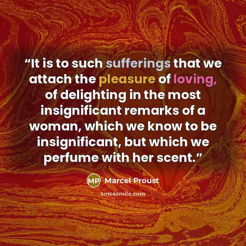 “It is to such sufferings that we attach the pleasure of loving, of delighting in the most insignificant remarks of a woman, which we know to be insignificant, but which we perfume with her scent.” quote by Marcel Proust