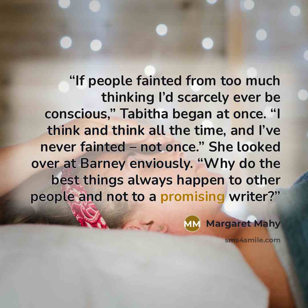 “If people fainted from too much thinking I’d scarcely ever be conscious,” Tabitha began at once. “I think and think all the time, and I’ve never fainted – not once.” She looked over at Barney enviously. “Why do the best things always happen to other people and not to a promising writer?” quote by Margaret Mahy