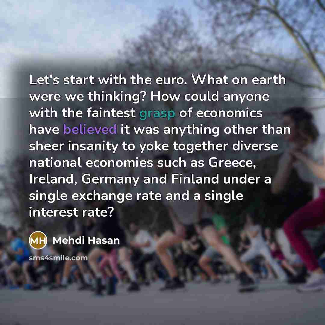 “Let's start with the euro. What on earth were we thinking? How could anyone with the faintest grasp of economics have believed it was anything other than sheer insanity to yoke together diverse national economies such as Greece, Ireland, Germany and Finland under a single exchange rate and a…” quote by Mehdi Hasan