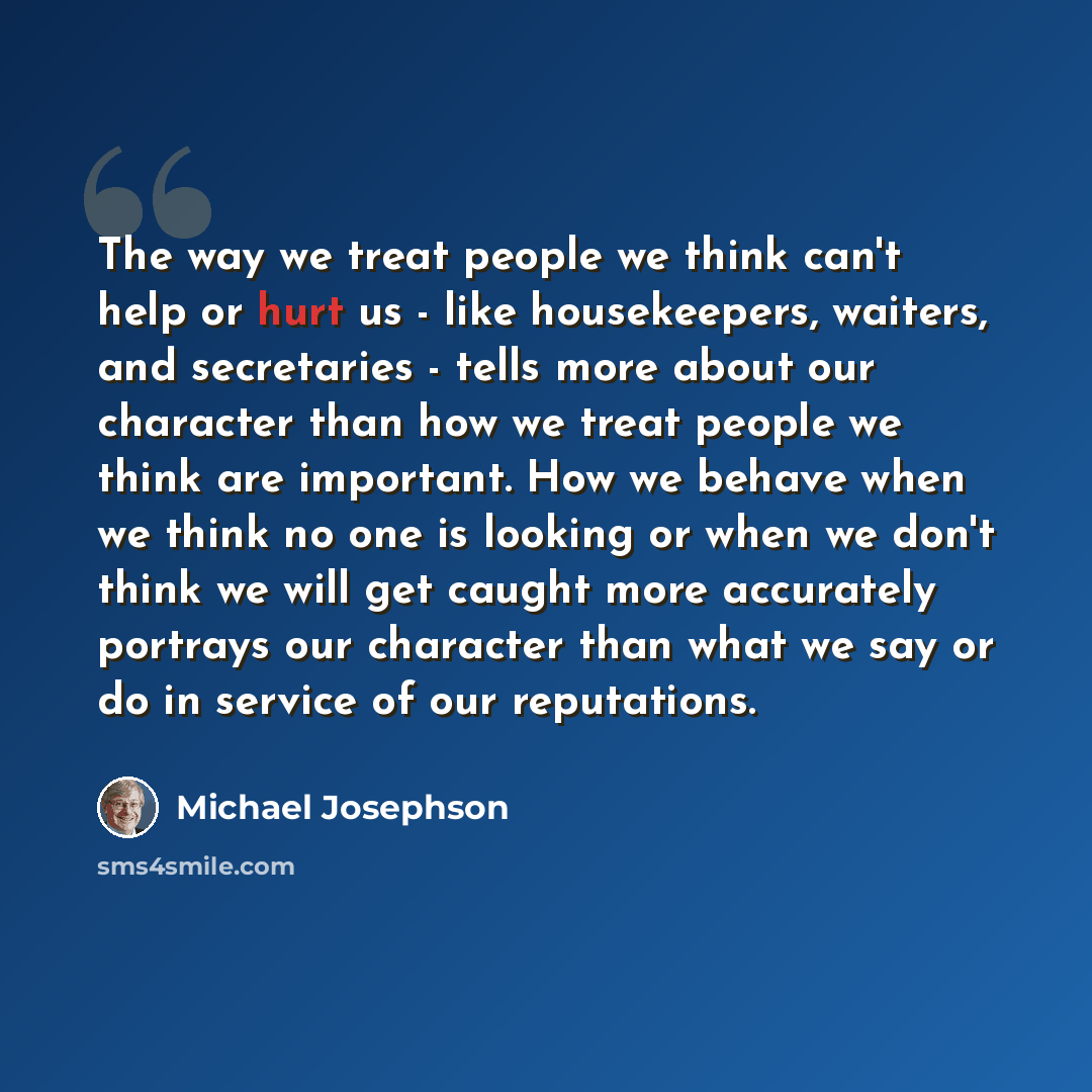 “The way we treat people we think can't help or hurt us - like housekeepers, waiters, and secretaries - tells more about our character than how we treat people we think are important. How we behave when we think no one is looking or when we don't think we will get caught more accurately portrays…” quote by Michael Josephson